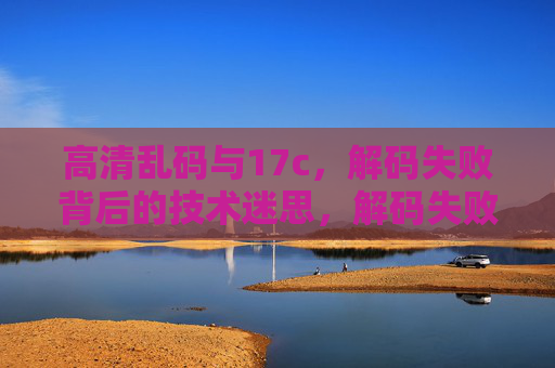 高清乱码与17c,解码失败背后的技术迷思,解码失败之谜,高清乱码与17c的技术迷思 高清乱码与17c,解码失败背后的技术迷思,解码失败之谜,高清乱码与17c的技术迷思
