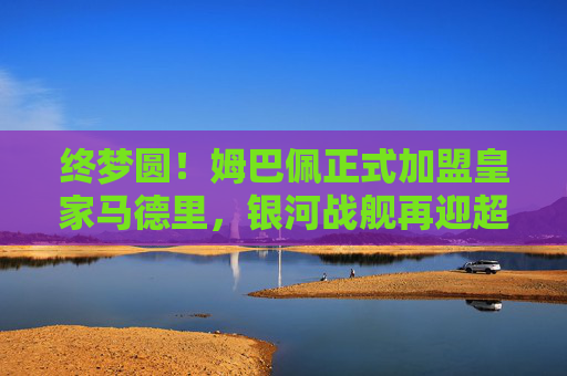 终梦圆！姆巴佩正式加盟皇家马德里，银河战舰再迎超级巨星，终梦圆！姆巴佩正式加盟皇家马德里