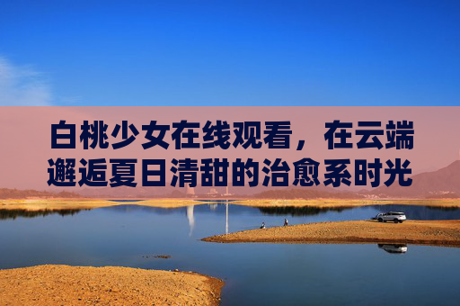 白桃少女在线观看,在云端邂逅夏日清甜的治愈系时光,白桃少女的云端夏日治愈时光 白桃少女在线观看,在云端邂逅夏日清甜的治愈系时光,白桃少女的云端夏日治愈时光