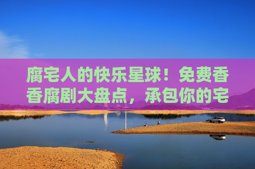 腐宅人的快乐星球!免费香香腐剧大盘点,承包你的宅家时光,腐宅快乐星球!免费香香腐剧大盘点,承包宅家时光 腐宅人的快乐星球!免费香香腐剧大盘点,承包你的宅家时光,腐宅快乐星球!免费香香腐剧大盘点,承包宅家时光