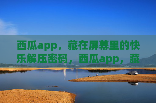 西瓜app，藏在屏幕里的快乐解压密码，西瓜app，藏在屏幕里的快乐解压密码