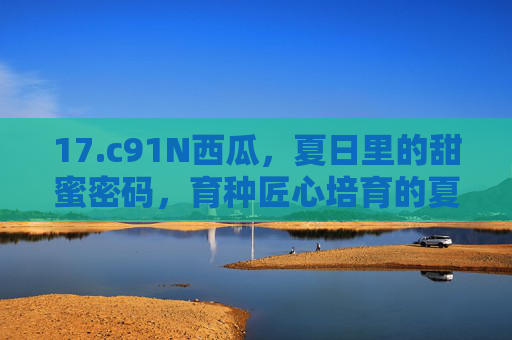 17.c91N西瓜,夏日里的甜蜜密码,育种匠心培育的夏日新宠 17.c91N西瓜,夏日里的甜蜜密码,育种匠心培育的夏日新宠