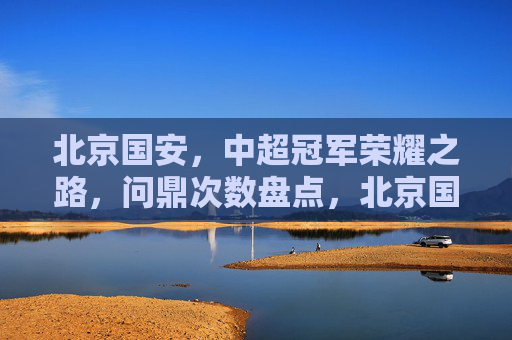 北京国安,中超冠军荣耀之路,问鼎次数盘点,北京国安中超冠军荣耀之路,问鼎次数盘点 北京国安,中超冠军荣耀之路,问鼎次数盘点,北京国安中超冠军荣耀之路,问鼎次数盘点