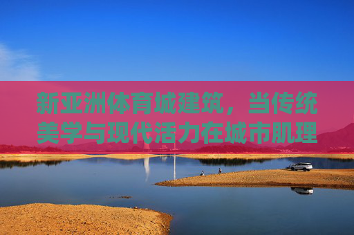 新亚洲体育城建筑,当传统美学与现代活力在城市肌理中共鸣,新亚洲体育城,传统美学与现代活力的城市共鸣 新亚洲体育城建筑,当传统美学与现代活力在城市肌理中共鸣,新亚洲体育城,传统美学与现代活力的城市共鸣
