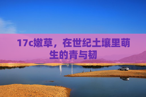 17c嫩草,在世纪土壤里萌生的青与韧 17c嫩草,在世纪土壤里萌生的青与韧