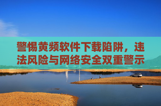 警惕黄频软件下载陷阱,违法风险与网络安全双重警示,警惕黄频软件下载陷阱,违法风险与网络安全双重警示 警惕黄频软件下载陷阱,违法风险与网络安全双重警示,警惕黄频软件下载陷阱,违法风险与网络安全双重警示