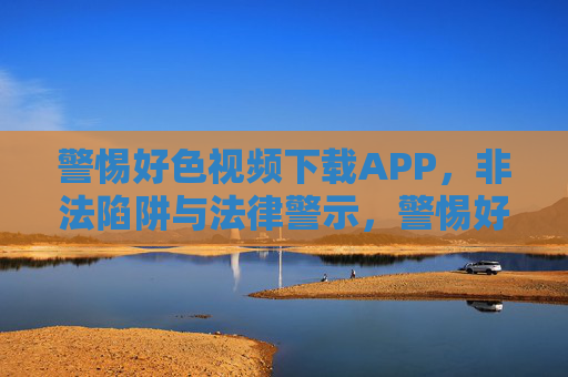 警惕好色视频下载APP，非法陷阱与法律警示，警惕好色视频下载APP，非法陷阱与法律警示