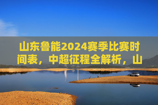 山东鲁能2024赛季比赛时间表,中超征程全解析,山东鲁能2024赛季中超比赛时间表全解析 山东鲁能2024赛季比赛时间表,中超征程全解析,山东鲁能2024赛季中超比赛时间表全解析
