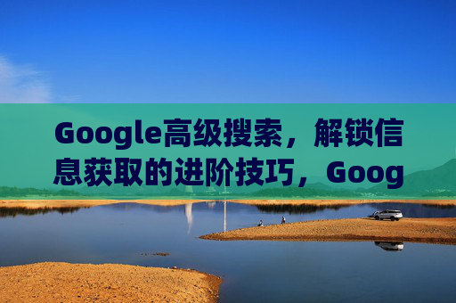 Google高级搜索,解锁信息获取的进阶技巧,Google高级搜索,解锁信息获取的进阶技巧 Google高级搜索,解锁信息获取的进阶技巧,Google高级搜索,解锁信息获取的进阶技巧