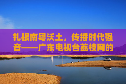 扎根南粤沃土,传播时代强音——广东电视台荔枝网的使命与践行 扎根南粤沃土,传播时代强音——广东电视台荔枝网的使命与践行
