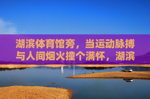 湖滨体育馆旁，当运动脉搏与人间烟火撞个满怀，湖滨旁，运动脉搏撞个烟火人间
