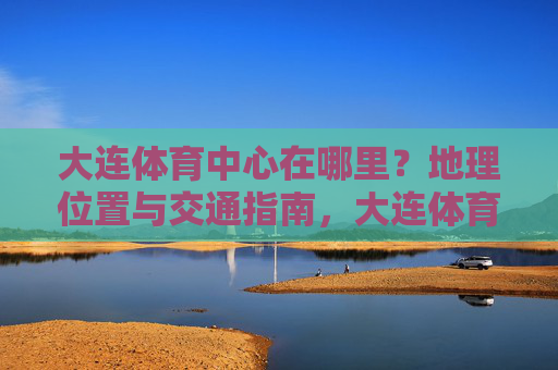 大连体育中心在哪里？地理位置与交通指南，大连体育中心地理位置与交通指南