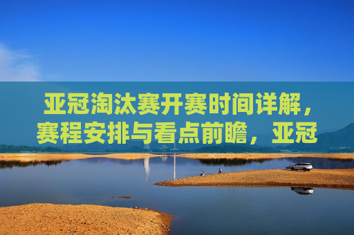 亚冠淘汰赛开赛时间详解,赛程安排与看点前瞻,亚冠淘汰赛赛程、开赛时间及看点前瞻 亚冠淘汰赛开赛时间详解,赛程安排与看点前瞻,亚冠淘汰赛赛程、开赛时间及看点前瞻
