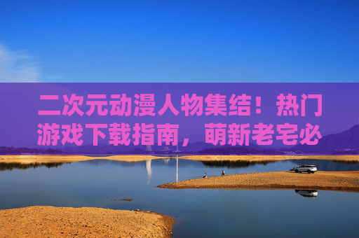 二次元动漫人物集结!热门游戏下载指南,萌新老宅必看 二次元动漫人物集结!热门游戏下载指南,萌新老宅必看