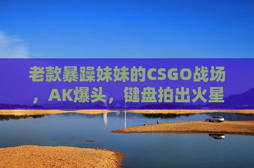 老款暴躁妹妹的CSGO战场,AK爆头,键盘拍出火星子,暴躁妹CSGO战场,AK爆头键盘火星四溅 老款暴躁妹妹的CSGO战场,AK爆头,键盘拍出火星子,暴躁妹CSGO战场,AK爆头键盘火星四溅