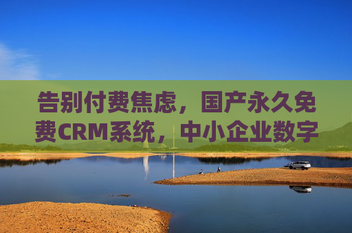 告别付费焦虑，国产永久免费CRM系统，中小企业数字化增长的零门槛引擎，国产永久免费CRM，中小企业数字化增长的零门槛引擎