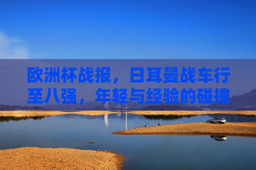 欧洲杯战报,日耳曼战车行至八强,年轻与经验的碰撞仍未止步,日耳曼战车挺进八强,年轻与经验碰撞未止步 欧洲杯战报,日耳曼战车行至八强,年轻与经验的碰撞仍未止步,日耳曼战车挺进八强,年轻与经验碰撞未止步