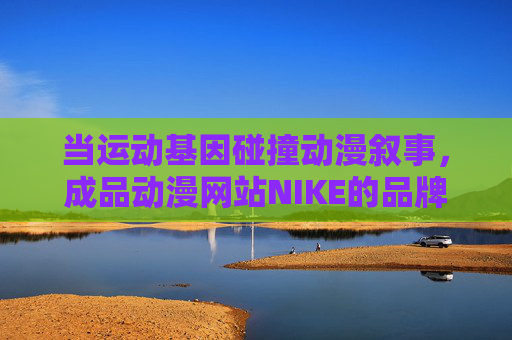 当运动基因碰撞动漫叙事，成品动漫网站NIKE的品牌文化新实验，运动基因×动漫叙事，NIKE的品牌文化新实验