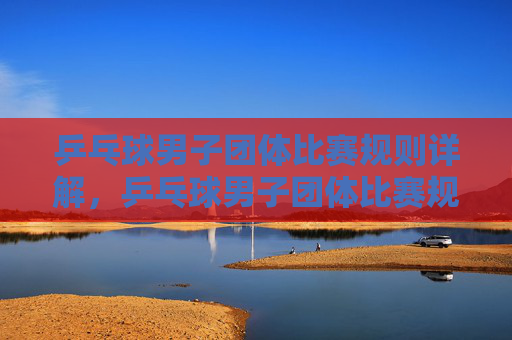 乒乓球男子团体比赛规则详解,乒乓球男子团体比赛规则详解 乒乓球男子团体比赛规则详解,乒乓球男子团体比赛规则详解