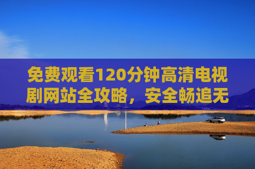 免费观看120分钟高清电视剧网站全攻略,安全畅追无广告指南 免费观看120分钟高清电视剧网站全攻略,安全畅追无广告指南
