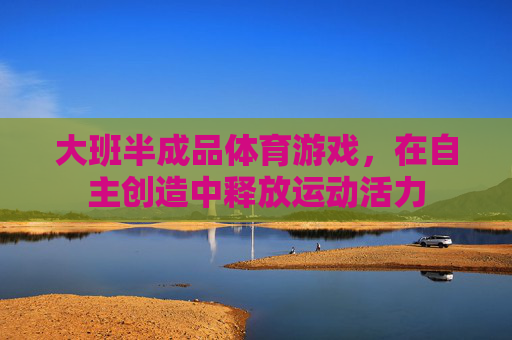 大班半成品体育游戏,在自主创造中释放运动活力 大班半成品体育游戏,在自主创造中释放运动活力