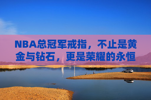 NBA总冠军戒指,不止是黄金与钻石,更是荣耀的永恒印记 NBA总冠军戒指,不止是黄金与钻石,更是荣耀的永恒印记