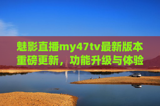 魅影直播my47tv最新版本重磅更新,功能升级与体验优化全解析 魅影直播my47tv最新版本重磅更新,功能升级与体验优化全解析