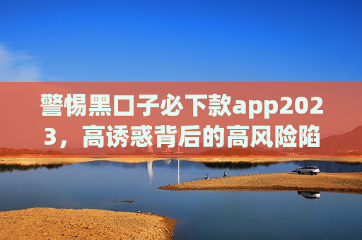 警惕黑口子必下款app2023，高诱惑背后的高风险陷阱