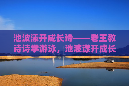 池波漾开成长诗——老王教诗诗学游泳,池波漾开成长诗——老王教诗诗学游泳 池波漾开成长诗——老王教诗诗学游泳,池波漾开成长诗——老王教诗诗学游泳