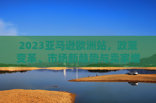 2023亚马逊欧洲站,政策变革、市场新趋势与卖家增长攻略,2023亚马逊欧洲站,政策变革、市场新趋势与卖家增长攻略 2023亚马逊欧洲站,政策变革、市场新趋势与卖家增长攻略,2023亚马逊欧洲站,政策变革、市场新趋势与卖家增长攻略