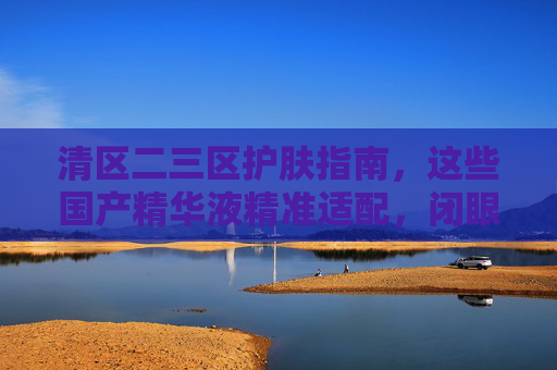 清区二三区护肤指南,这些国产精华液精准适配,闭眼入不踩雷,清区二三区护肤指南,国产精华液精准适配,闭眼入不踩雷 清区二三区护肤指南,这些国产精华液精准适配,闭眼入不踩雷,清区二三区护肤指南,国产精华液精准适配,闭眼入不踩雷