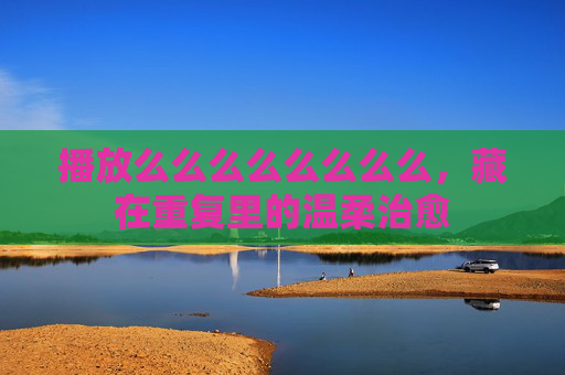 播放么么么么么么么么,藏在重复里的温柔治愈 播放么么么么么么么么,藏在重复里的温柔治愈
