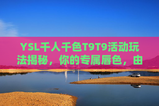 YSL千人千色T9T9活动玩法揭秘,你的专属唇色,由你定义!YSL千人千色T9T9,专属唇色,由你定义! YSL千人千色T9T9活动玩法揭秘,你的专属唇色,由你定义!YSL千人千色T9T9,专属唇色,由你定义!