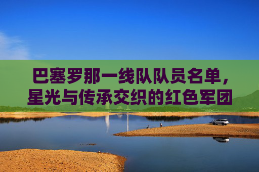巴塞罗那一线队队员名单,星光与传承交织的红色军团,巴塞罗那一线队,星光与传承交织的红色军团 巴塞罗那一线队队员名单,星光与传承交织的红色军团,巴塞罗那一线队,星光与传承交织的红色军团