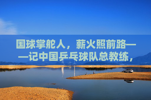 国球掌舵人,薪火照前路——记中国乒乓球队总教练,国球薪火,掌舵前路 国球掌舵人,薪火照前路——记中国乒乓球队总教练,国球薪火,掌舵前路