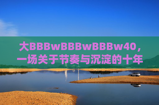 大BBBwBBBwBBBw40,一场关于节奏与沉淀的十年生长,大BBBwBBBwBBBw40,节奏与沉淀的十年生长 大BBBwBBBwBBBw40,一场关于节奏与沉淀的十年生长,大BBBwBBBwBBBw40,节奏与沉淀的十年生长