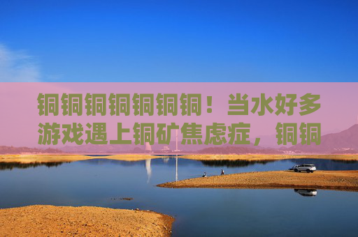 铜铜铜铜铜铜铜!当水好多游戏遇上铜矿焦虑症,铜铜铜铜铜铜铜!水好多游戏的铜矿焦虑症 铜铜铜铜铜铜铜!当水好多游戏遇上铜矿焦虑症,铜铜铜铜铜铜铜!水好多游戏的铜矿焦虑症