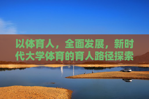 以体育人，全面发展，新时代大学体育的育人路径探索，以体育人促全面发展，新时代大学体育育人路径探索