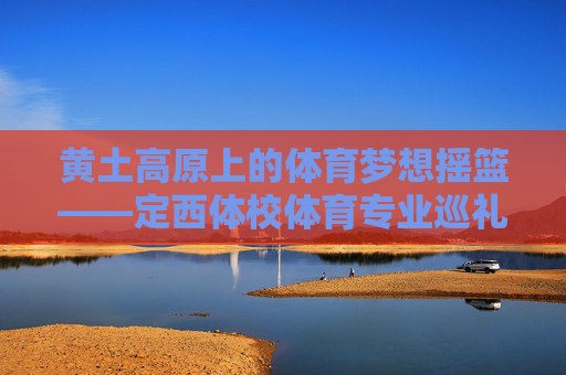 黄土高原上的体育梦想摇篮——定西体校体育专业巡礼 黄土高原上的体育梦想摇篮——定西体校体育专业巡礼