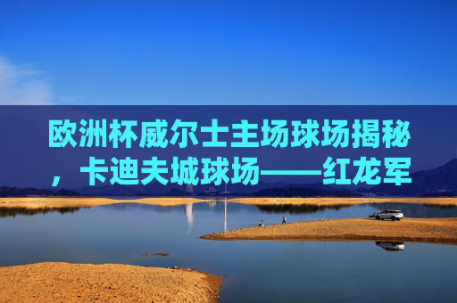 欧洲杯威尔士主场球场揭秘，卡迪夫城球场——红龙军团的堡垒