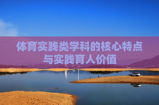 体育实践类学科的核心特点与实践育人价值 体育实践类学科的核心特点与实践育人价值