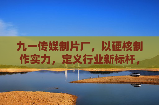 九一传媒制片厂,以硬核制作实力,定义行业新标杆,九一传媒制片厂,硬核实力定义行业新标杆 九一传媒制片厂,以硬核制作实力,定义行业新标杆,九一传媒制片厂,硬核实力定义行业新标杆