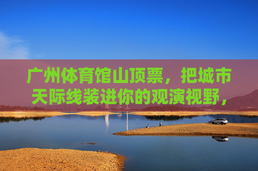 广州体育馆山顶票,把城市天际线装进你的观演视野,广州体育馆山顶票,把城市天际线装进你的观演视野 广州体育馆山顶票,把城市天际线装进你的观演视野,广州体育馆山顶票,把城市天际线装进你的观演视野