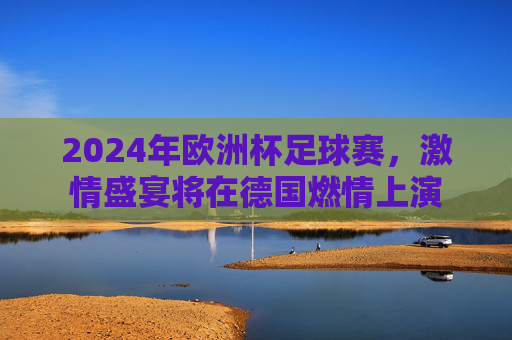 2024年欧洲杯足球赛,激情盛宴将在德国燃情上演 2024年欧洲杯足球赛,激情盛宴将在德国燃情上演