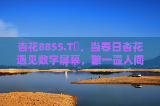杏花8855.Tᴠ，当春日杏花遇见数字屏幕，酿一壶人间烟火里的诗，杏花屏酿烟火诗