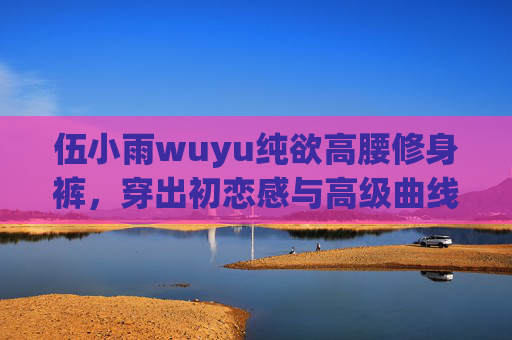 伍小雨wuyu纯欲高腰修身裤,穿出初恋感与高级曲线的平衡术,伍小雨wuyu纯欲高腰修身裤,初恋感与高级曲线的平衡术 伍小雨wuyu纯欲高腰修身裤,穿出初恋感与高级曲线的平衡术,伍小雨wuyu纯欲高腰修身裤,初恋感与高级曲线的平衡术