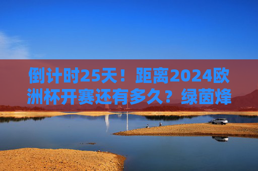 倒计时25天！距离2024欧洲杯开赛还有多久？绿茵烽火即将点燃，球迷的夏日狂欢已待发，倒计时25天！2024欧洲杯绿茵烽火将燃，球迷夏日狂欢待发