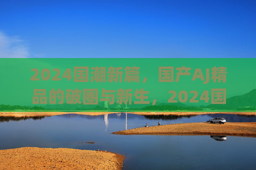 2024国潮新篇,国产AJ精品的破圈与新生,2024国潮新篇,国产AJ精品的破圈与新生 2024国潮新篇,国产AJ精品的破圈与新生,2024国潮新篇,国产AJ精品的破圈与新生