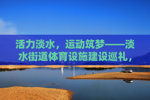 活力淡水，运动筑梦——淡水街道体育设施建设巡礼，活力淡水，运动筑梦——淡水街道体育设施巡礼