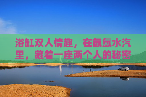 浴缸双人情趣,在氤氲水汽里,藏着一座两个人的秘密花园,氤氲水汽里的双人秘密花园 浴缸双人情趣,在氤氲水汽里,藏着一座两个人的秘密花园,氤氲水汽里的双人秘密花园